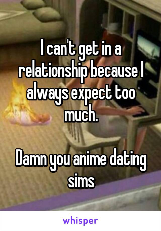 I can't get in a relationship because I always expect too much.

Damn you anime dating sims