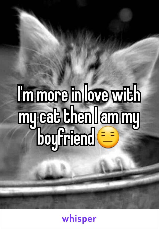 I'm more in love with my cat then I am my boyfriend😑