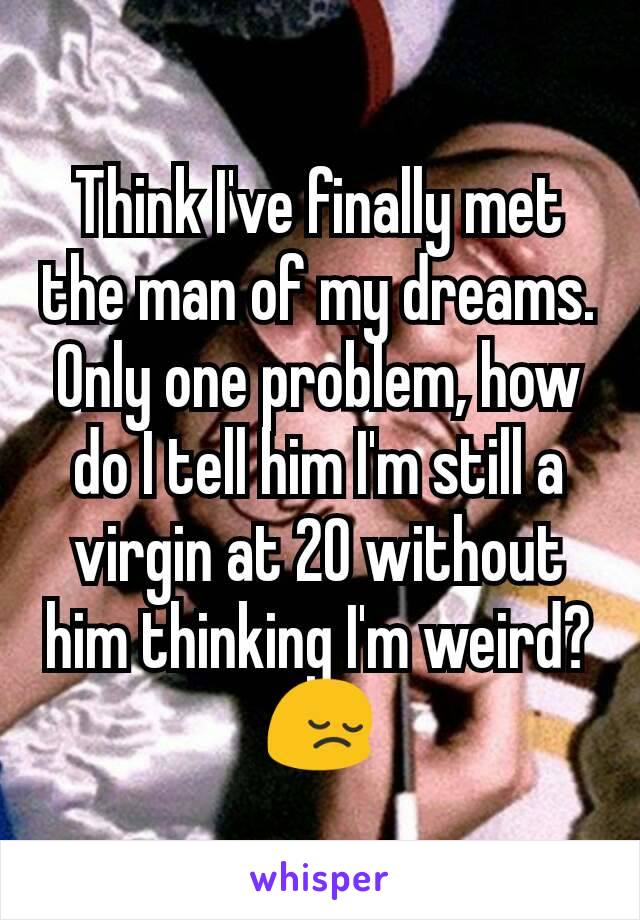 Think I've finally met the man of my dreams. Only one problem, how do I tell him I'm still a virgin at 20 without him thinking I'm weird? 😔