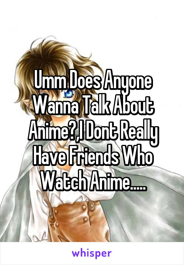 Umm Does Anyone Wanna Talk About Anime?,I Dont Really Have Friends Who Watch Anime.....