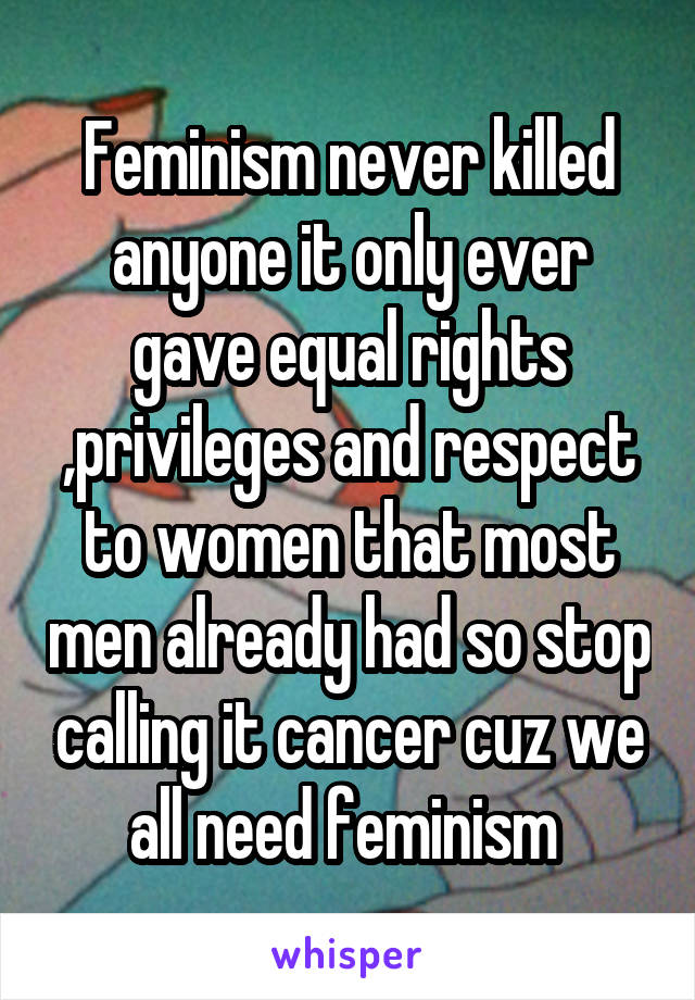 Feminism never killed anyone it only ever gave equal rights ,privileges and respect to women that most men already had so stop calling it cancer cuz we all need feminism 