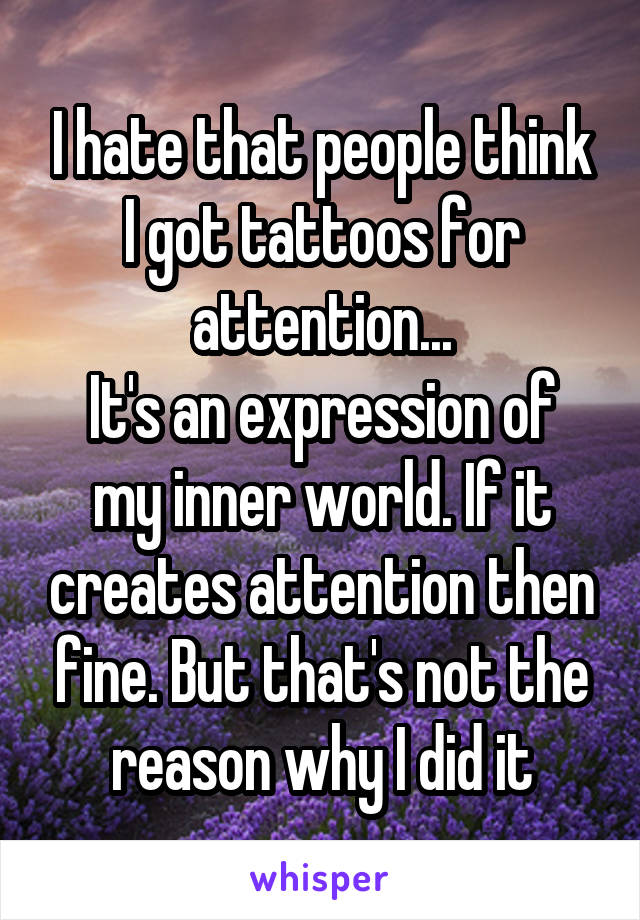 I hate that people think I got tattoos for attention...
It's an expression of my inner world. If it creates attention then fine. But that's not the reason why I did it
