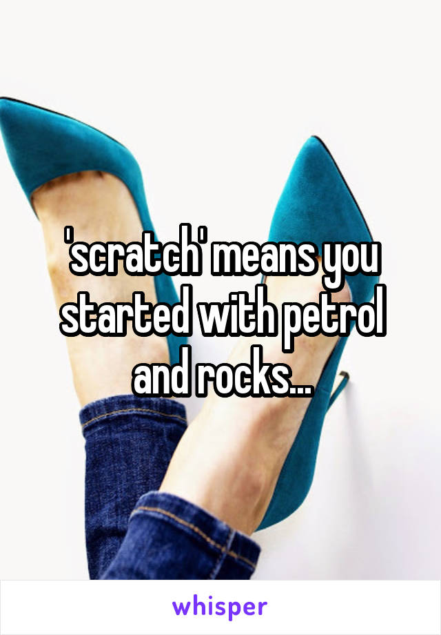 'scratch' means you started with petrol and rocks...
