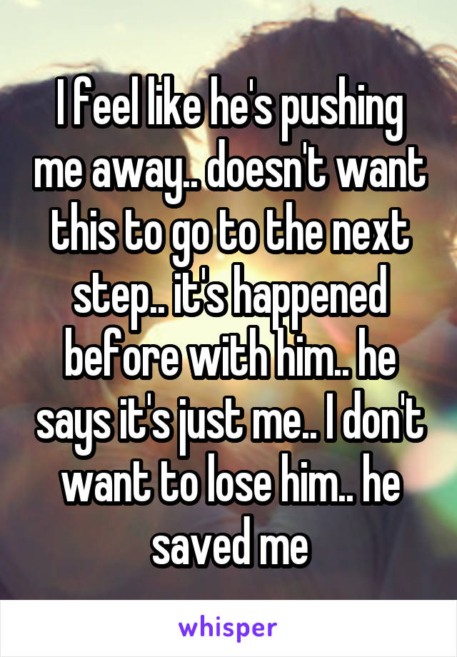 I feel like he's pushing me away.. doesn't want this to go to the next step.. it's happened before with him.. he says it's just me.. I don't want to lose him.. he saved me