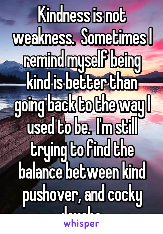 Kindness is not weakness.  Sometimes I remind myself being kind is better than going back to the way I used to be.  I'm still trying to find the balance between kind pushover, and cocky douche.