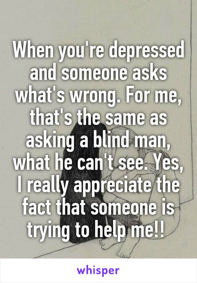 When you're depressed and someone asks what's wrong. For me, that's the same as asking a blind man, what he can't see. Yes, I really appreciate the fact that someone is trying to help me!! 