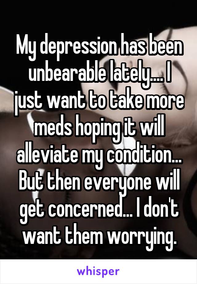 My depression has been unbearable lately.... I just want to take more meds hoping it will alleviate my condition... But then everyone will get concerned... I don't want them worrying.