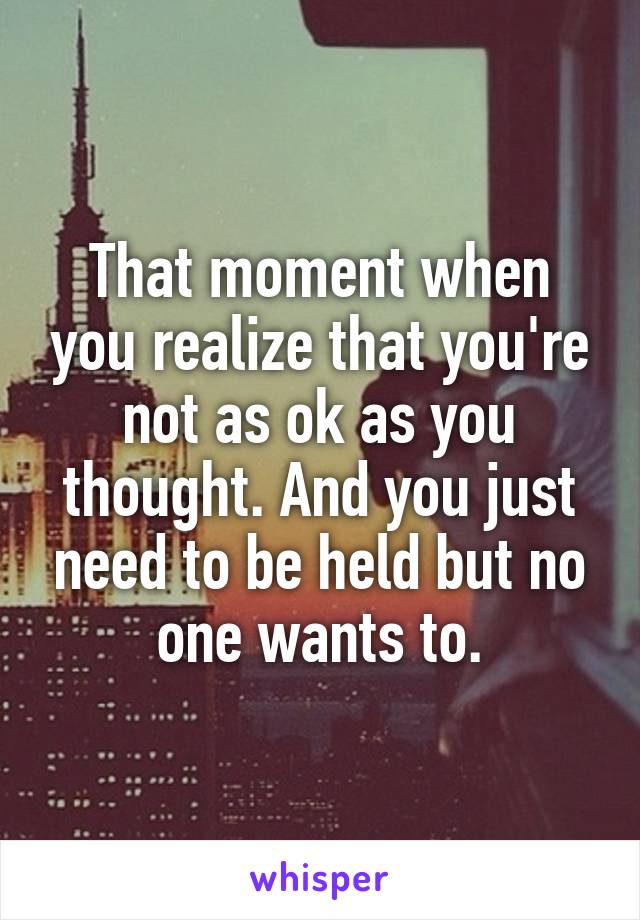 That moment when you realize that you're not as ok as you thought. And you just need to be held but no one wants to.