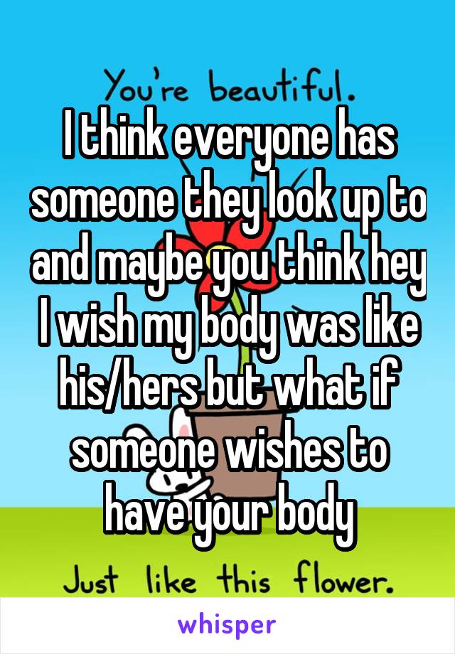 I think everyone has someone they look up to and maybe you think hey I wish my body was like his/hers but what if someone wishes to have your body