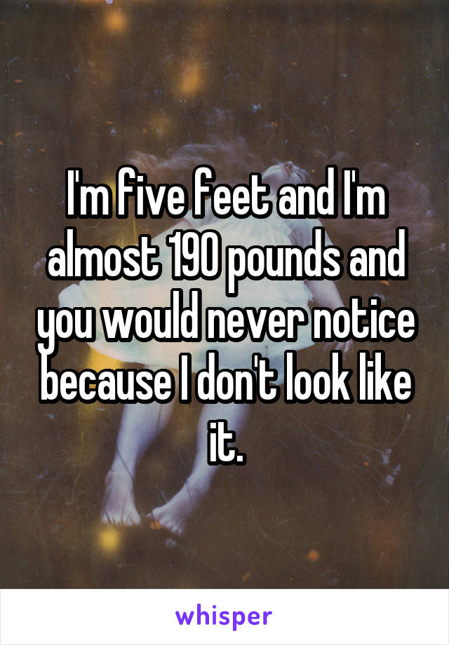 I'm five feet and I'm almost 190 pounds and you would never notice because I don't look like it.