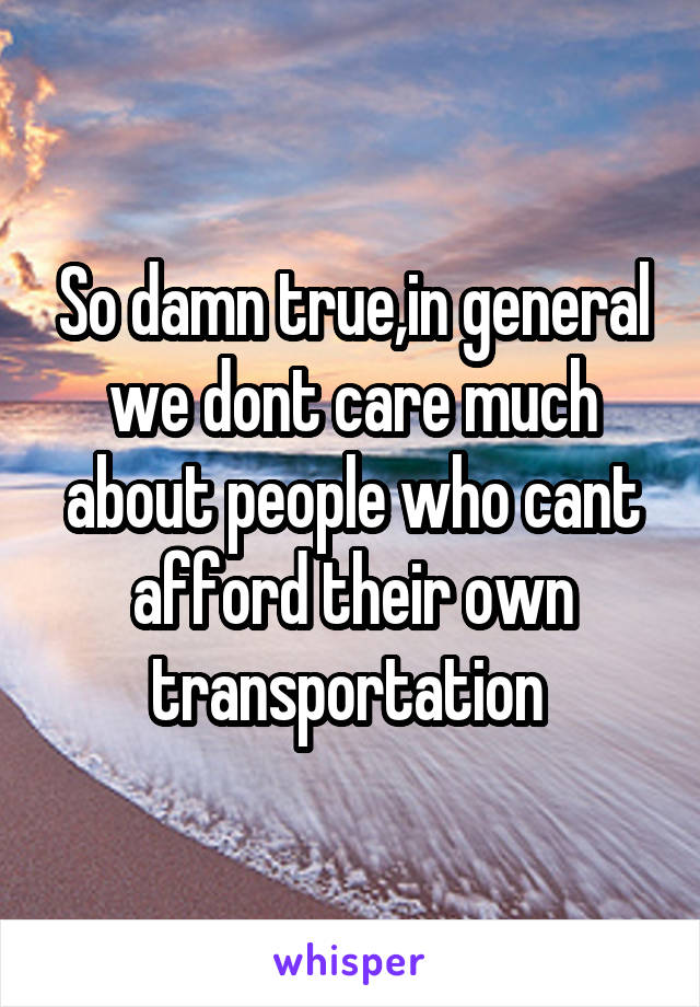 So damn true,in general we dont care much about people who cant afford their own transportation 
