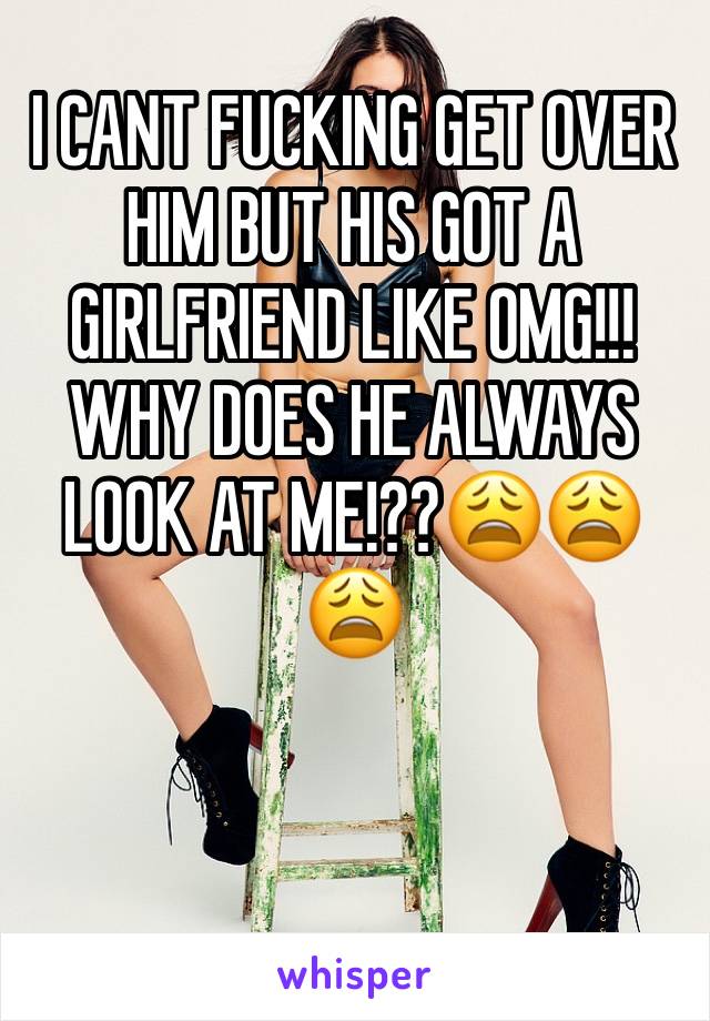 I CANT FUCKING GET OVER HIM BUT HIS GOT A GIRLFRIEND LIKE OMG!!! WHY DOES HE ALWAYS LOOK AT ME!??😩😩😩