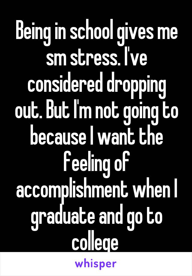 Being in school gives me sm stress. I've considered dropping out. But I'm not going to because I want the feeling of accomplishment when I graduate and go to college 