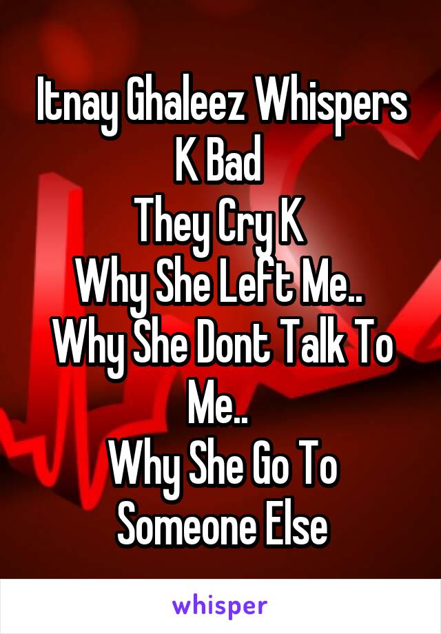 Itnay Ghaleez Whispers K Bad 
They Cry K 
Why She Left Me.. 
Why She Dont Talk To Me.. 
Why She Go To Someone Else