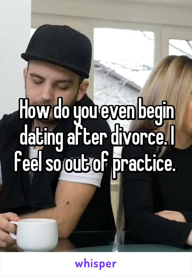 How do you even begin dating after divorce. I feel so out of practice. 