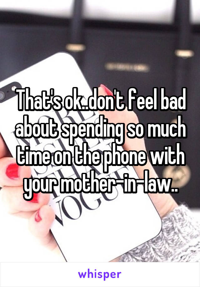 That's ok..don't feel bad about spending so much time on the phone with your mother-in-law..