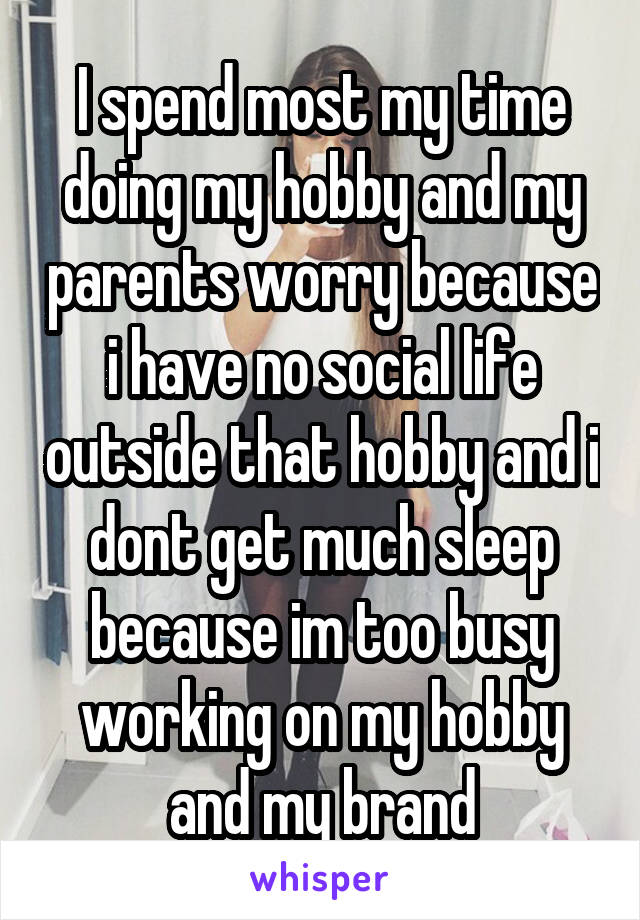 I spend most my time doing my hobby and my parents worry because i have no social life outside that hobby and i dont get much sleep because im too busy working on my hobby and my brand