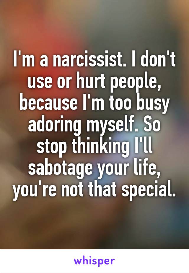 I'm a narcissist. I don't use or hurt people, because I'm too busy adoring myself. So stop thinking I'll sabotage your life, you're not that special. 