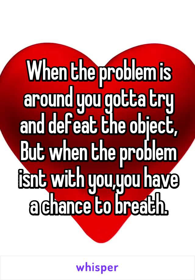 When the problem is around you gotta try and defeat the object,
But when the problem isnt with you,you have a chance to breath.
