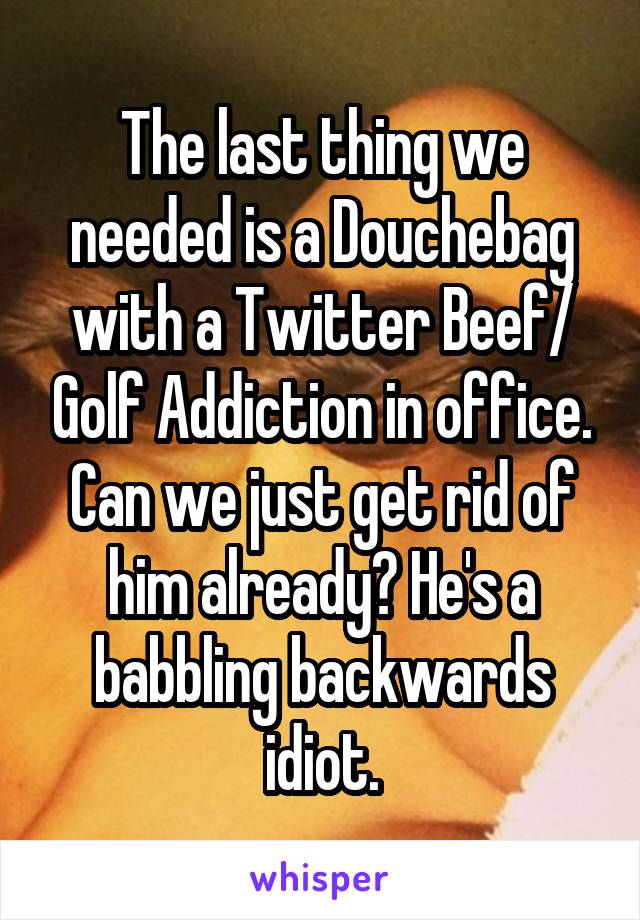 The last thing we needed is a Douchebag with a Twitter Beef/ Golf Addiction in office. Can we just get rid of him already? He's a babbling backwards idiot.
