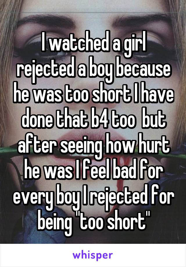 I watched a girl rejected a boy because he was too short I have done that b4 too  but after seeing how hurt he was I feel bad for every boy I rejected for being "too short"