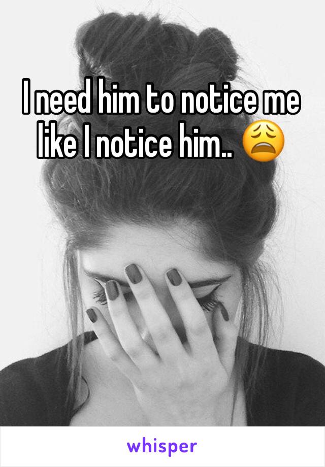 I need him to notice me like I notice him.. 😩