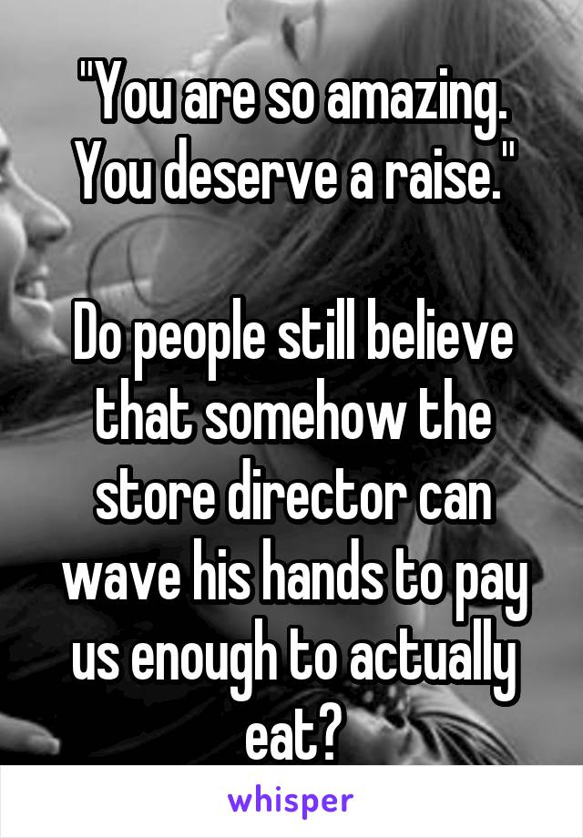 "You are so amazing. You deserve a raise."

Do people still believe that somehow the store director can wave his hands to pay us enough to actually eat?