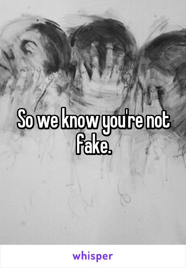 So we know you're not fake.