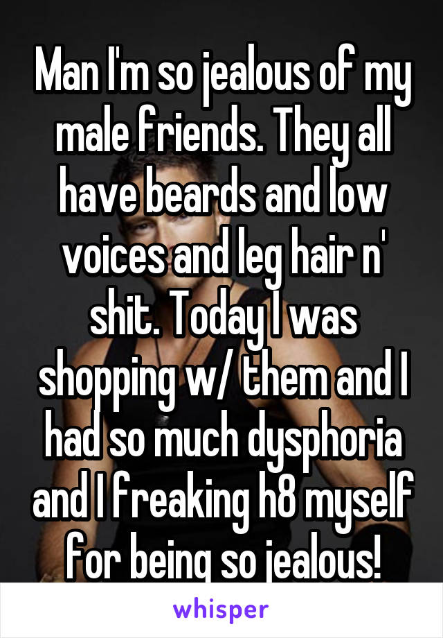 Man I'm so jealous of my male friends. They all have beards and low voices and leg hair n' shit. Today I was shopping w/ them and I had so much dysphoria and I freaking h8 myself for being so jealous!