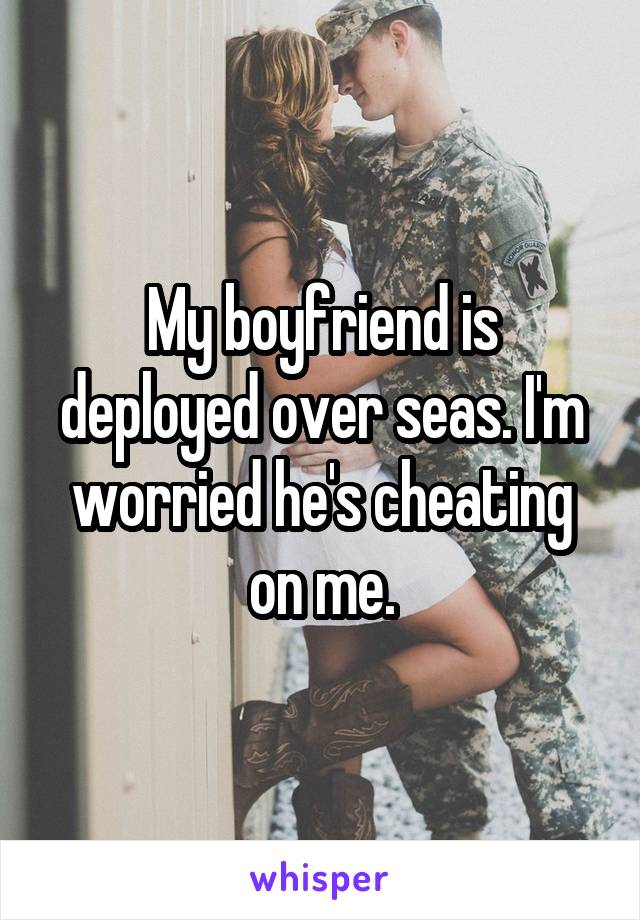 My boyfriend is deployed over seas. I'm worried he's cheating on me.