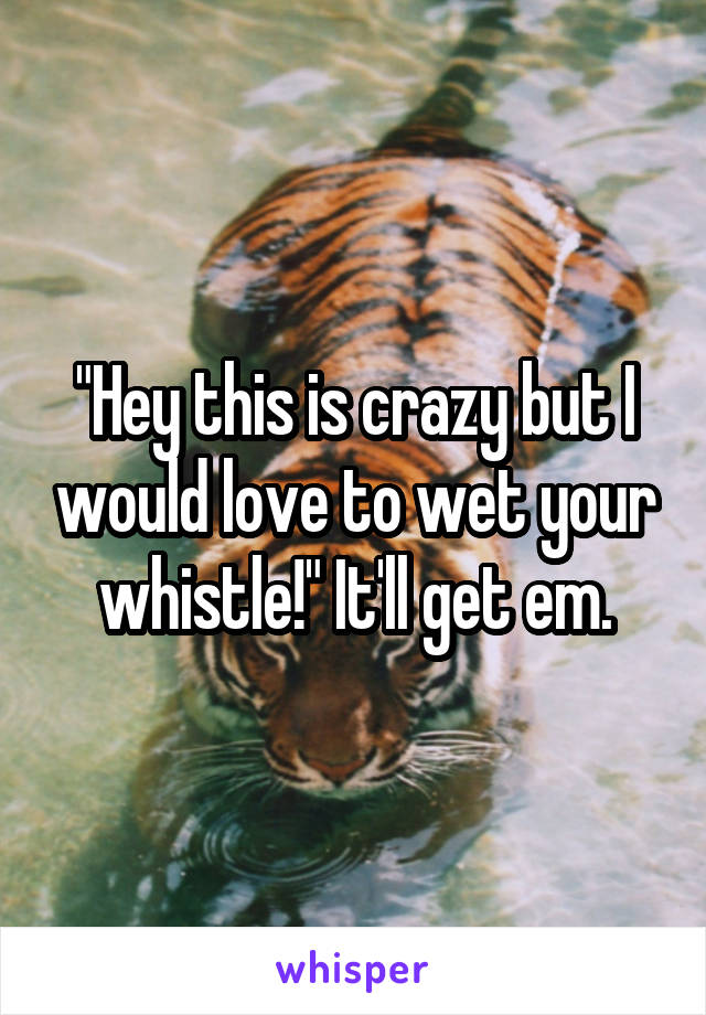 "Hey this is crazy but I would love to wet your whistle!" It'll get em.