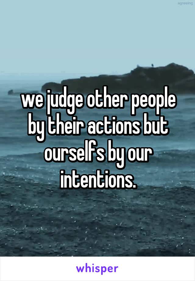 we judge other people by their actions but ourselfs by our intentions.