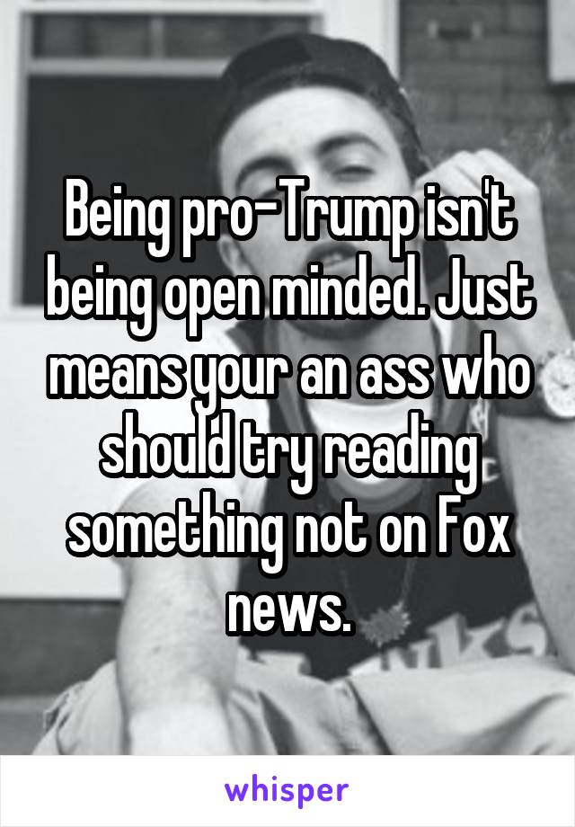 Being pro-Trump isn't being open minded. Just means your an ass who should try reading something not on Fox news.