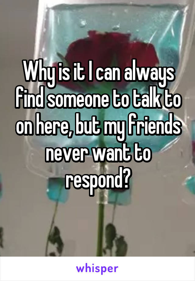 Why is it I can always find someone to talk to on here, but my friends never want to respond?
