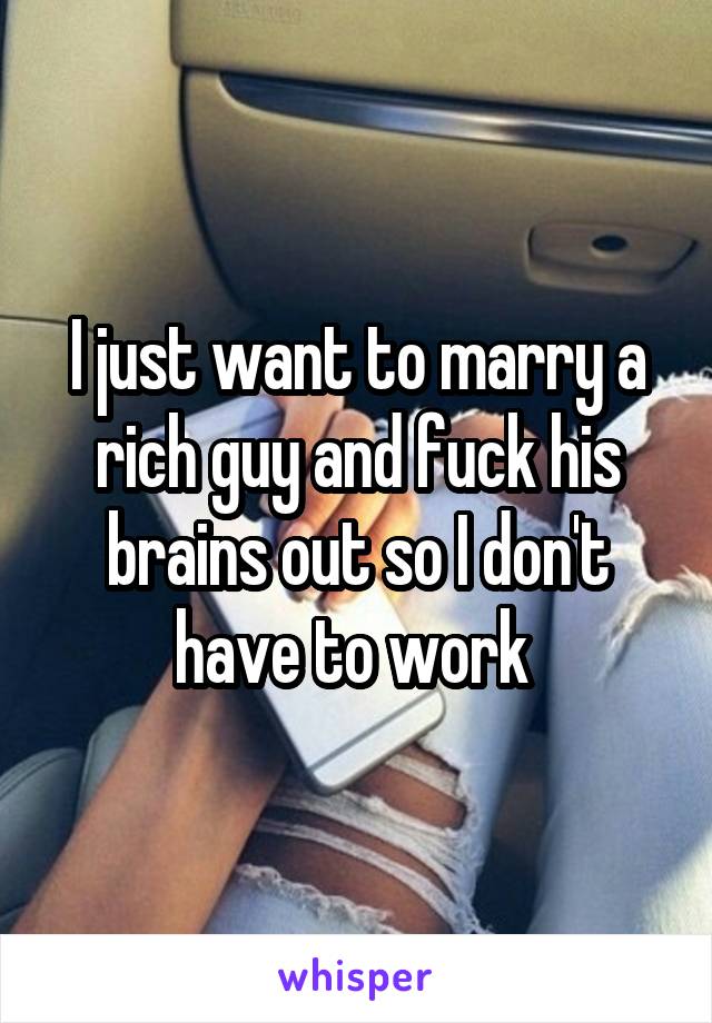 I just want to marry a rich guy and fuck his brains out so I don't have to work 
