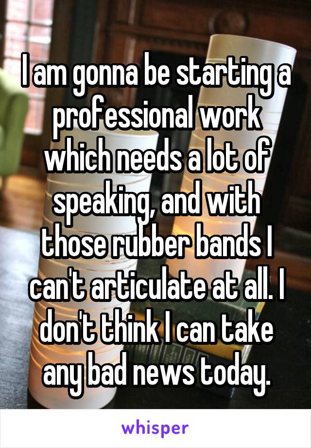 I am gonna be starting a professional work which needs a lot of speaking, and with those rubber bands I can't articulate at all. I don't think I can take any bad news today.