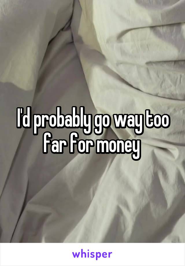 I'd probably go way too far for money 