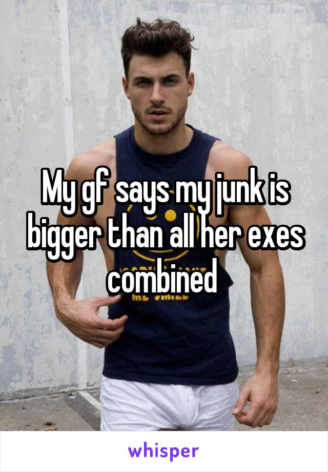 My gf says my junk is bigger than all her exes combined 