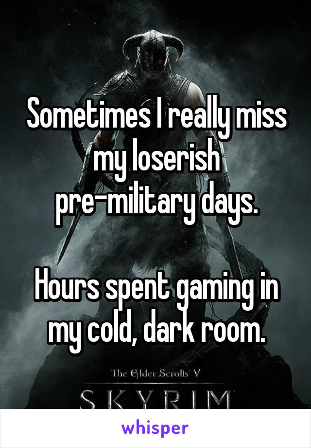 Sometimes I really miss my loserish pre-military days.

Hours spent gaming in my cold, dark room.