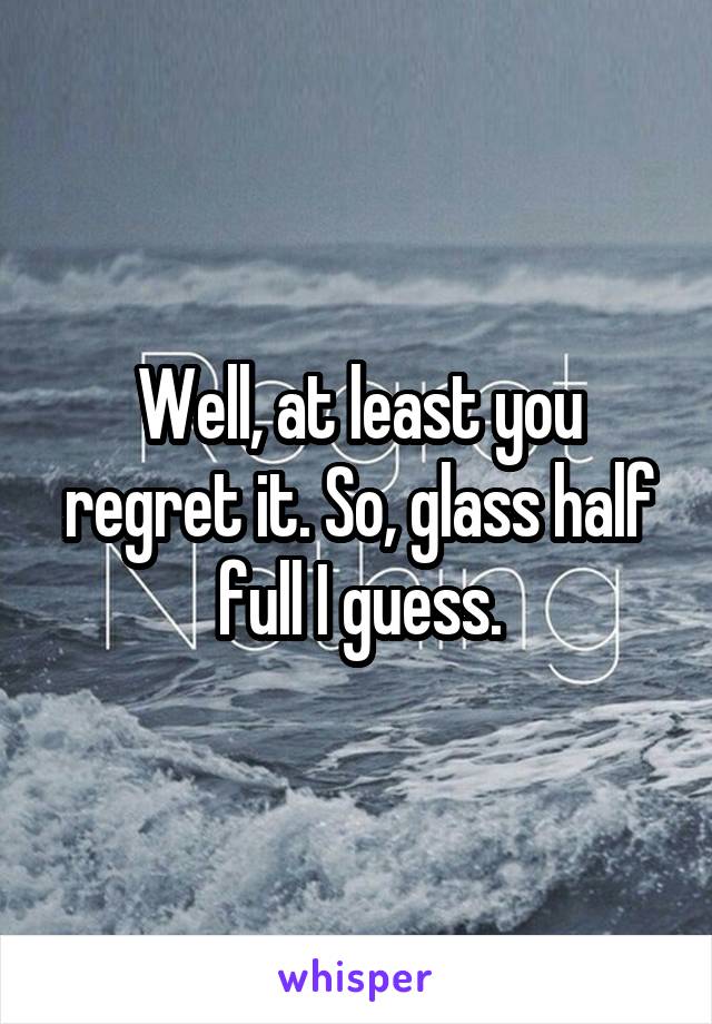 Well, at least you regret it. So, glass half full I guess.