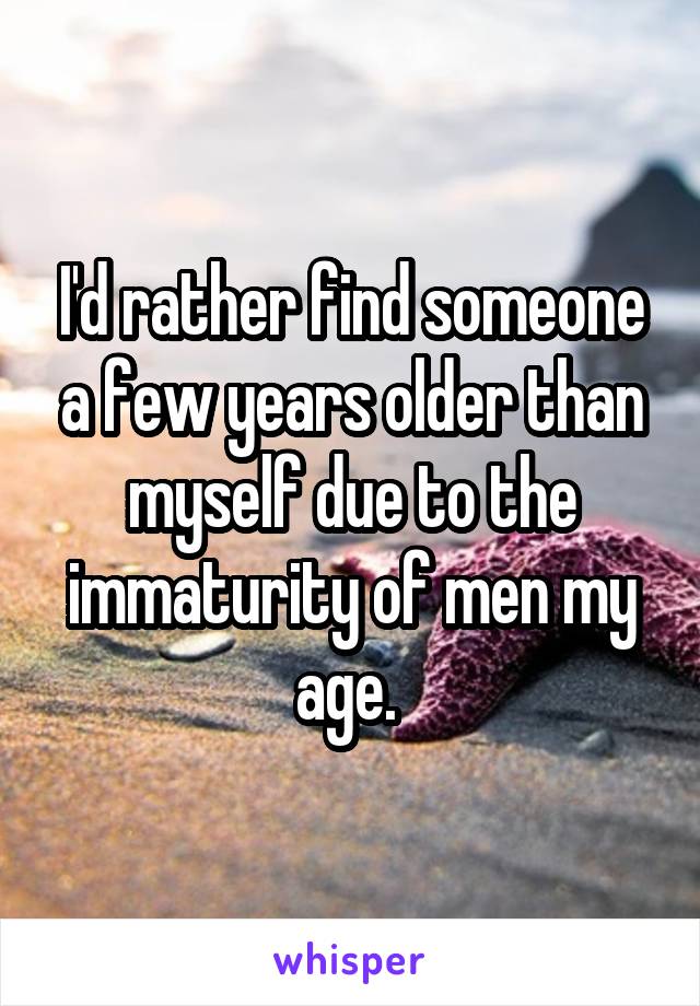 I'd rather find someone a few years older than myself due to the immaturity of men my age. 