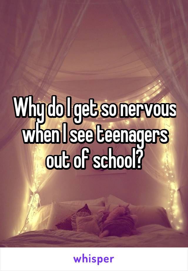Why do I get so nervous when I see teenagers out of school?