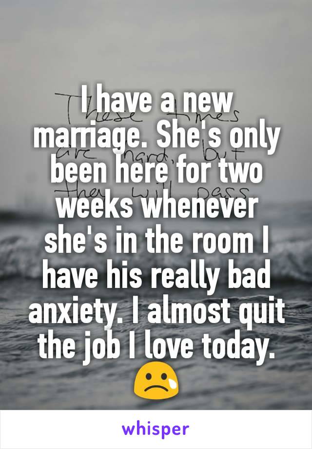 I have a new marriage. She's only been here for two weeks whenever she's in the room I have his really bad anxiety. I almost quit the job I love today. 😢