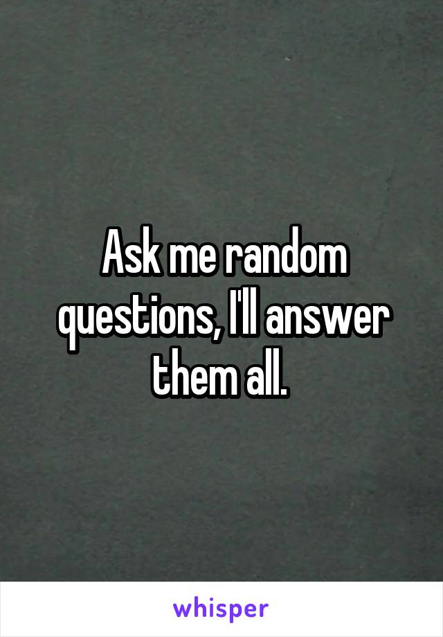 Ask me random questions, I'll answer them all. 