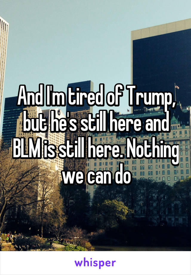 And I'm tired of Trump, but he's still here and BLM is still here. Nothing we can do