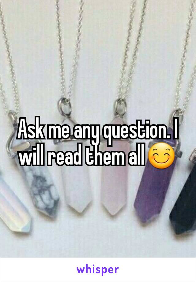 Ask me any question. I will read them all😊