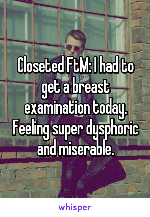 Closeted FtM: I had to get a breast examination today. Feeling super dysphoric and miserable.