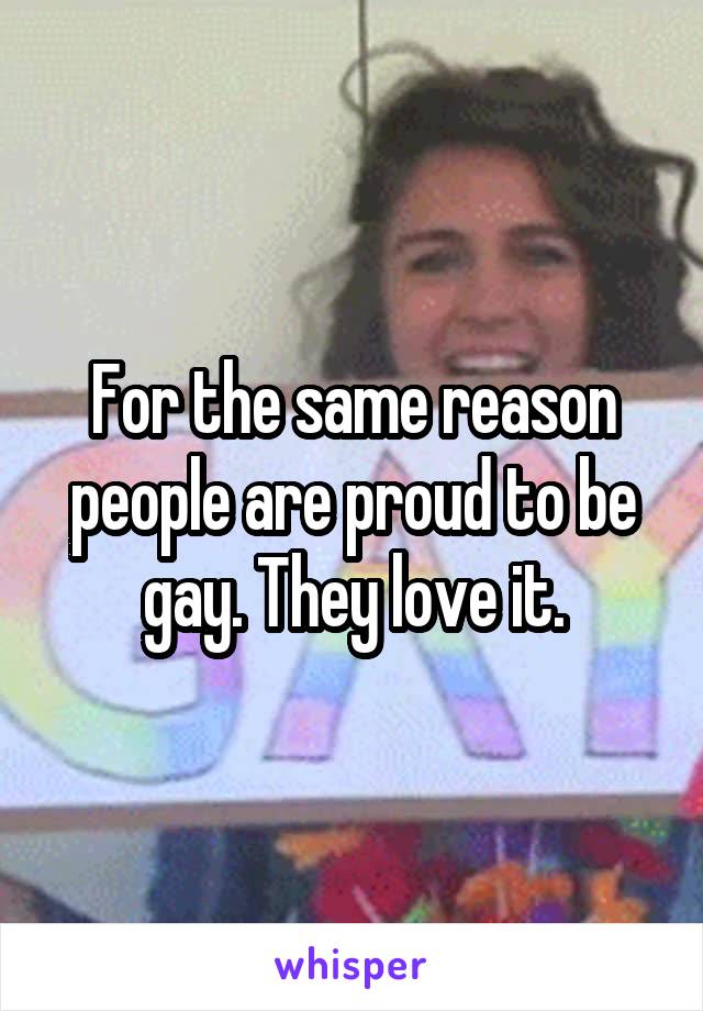 For the same reason people are proud to be gay. They love it.