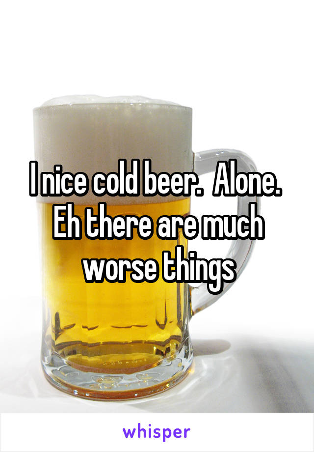 I nice cold beer.  Alone.  Eh there are much worse things