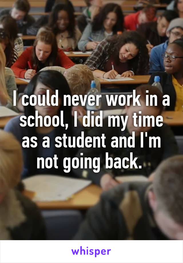 I could never work in a school, I did my time as a student and I'm not going back. 